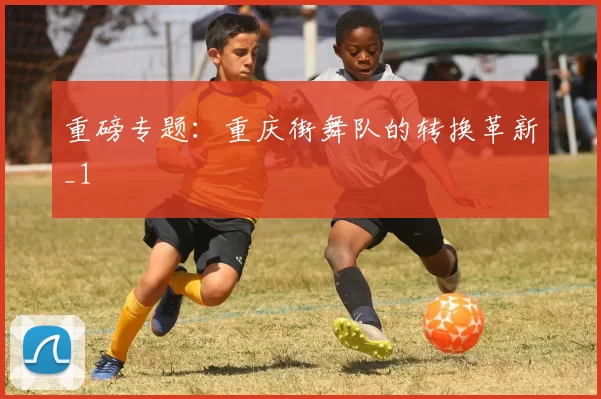 重磅专题：重庆街舞队的转换革新_1