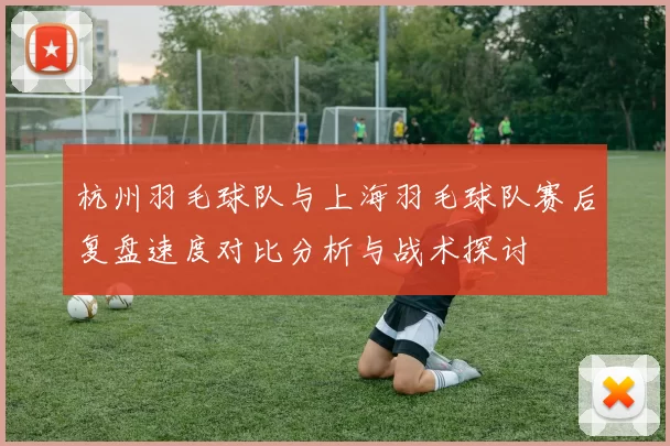 杭州羽毛球队与上海羽毛球队赛后复盘速度对比分析与战术探讨