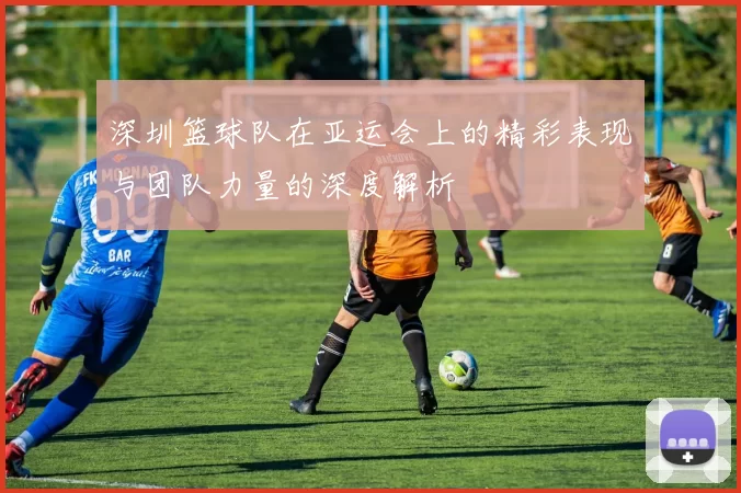 深圳篮球队在亚运会上的精彩表现与团队力量的深度解析