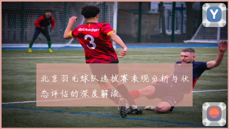 北京羽毛球队选拔赛表现分析与状态评估的深度解读