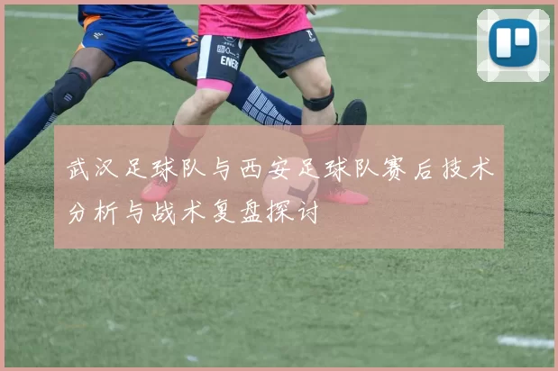 武汉足球队与西安足球队赛后技术分析与战术复盘探讨