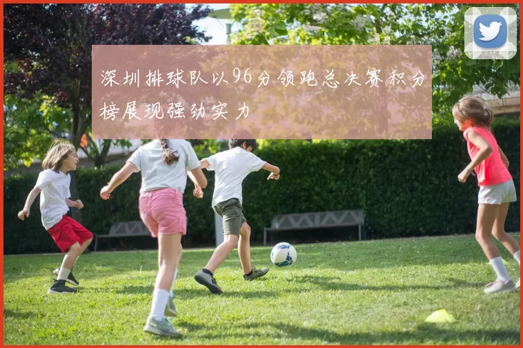 深圳排球队以96分领跑总决赛积分榜展现强劲实力