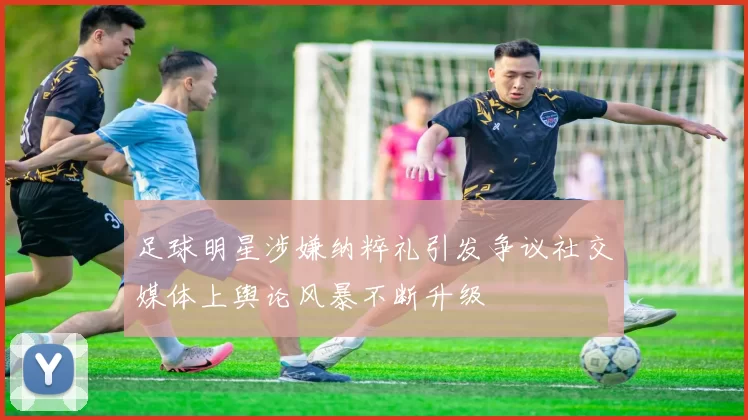 足球明星涉嫌纳粹礼引发争议社交媒体上舆论风暴不断升级