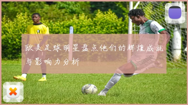 欧美足球明星盘点他们的辉煌成就与影响力分析